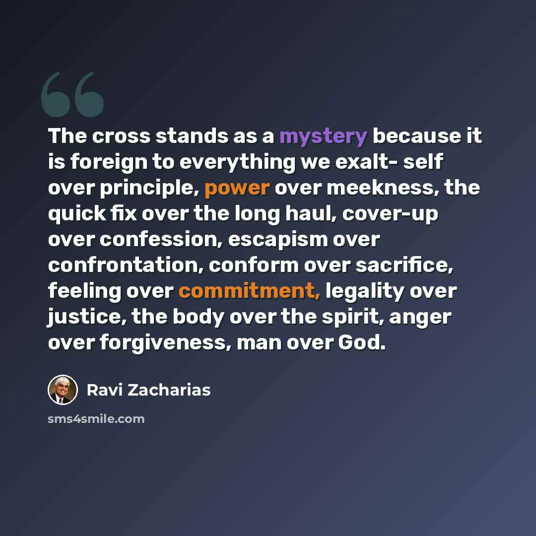 “The cross stands as a mystery because it is foreign to everything we exalt- self over principle, power over meekness, the quick fix over the long haul, cover-up over confession, escapism over confrontation, conform over sacrifice, feeling over commitment, legality over justice, the body over the…” quote by Ravi Zacharias