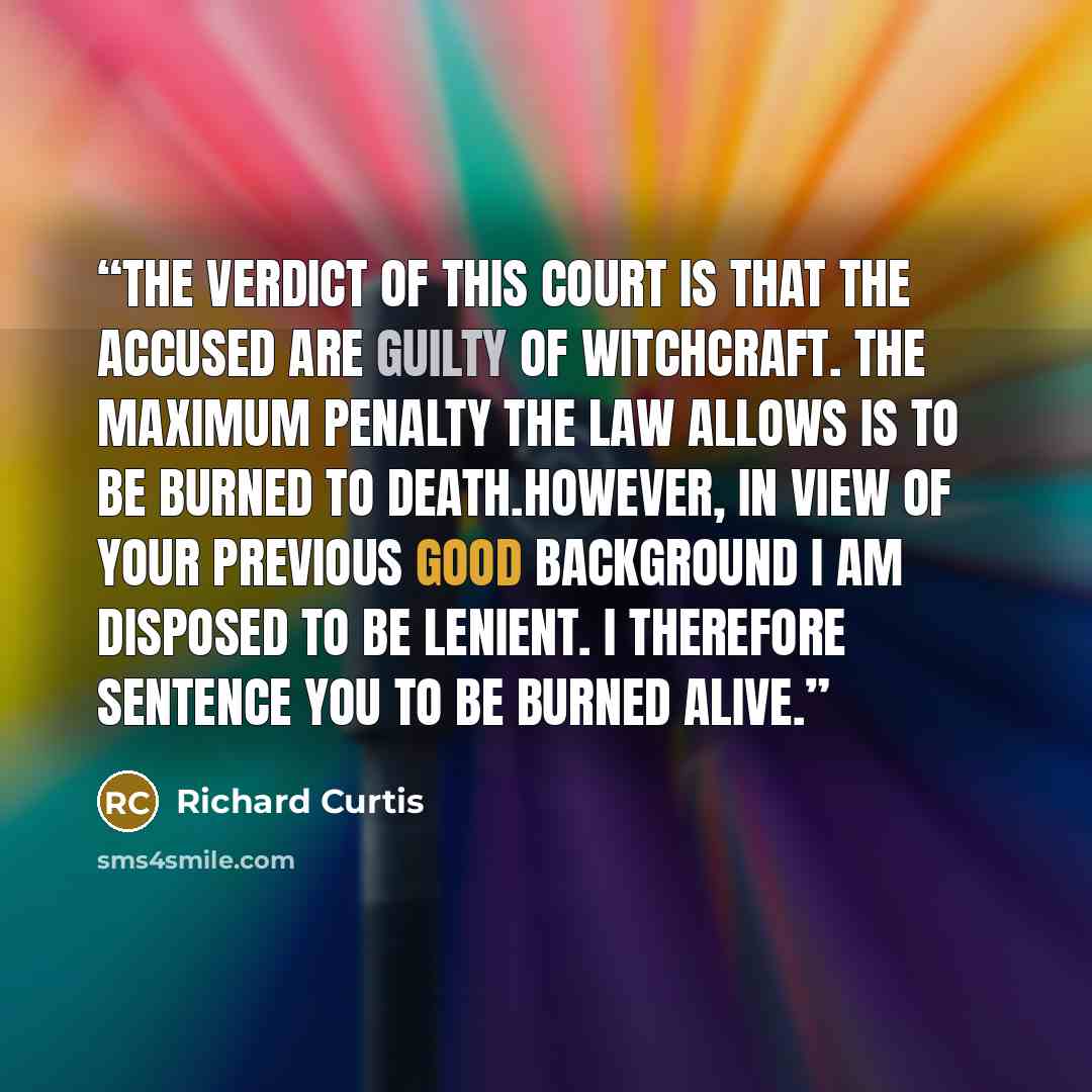 “The verdict of this court is that the accused are guilty of witchcraft. The maximum penalty the law allows is to be burned to death.However, in view of your previous good background I am disposed to be lenient. I therefore sentence you to be burned alive.” quote by Richard Curtis