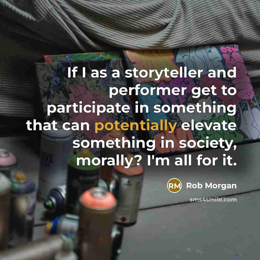 “If I as a storyteller and performer get to participate in something that can potentially elevate something in society, morally? I'm all for it.” quote by Rob Morgan