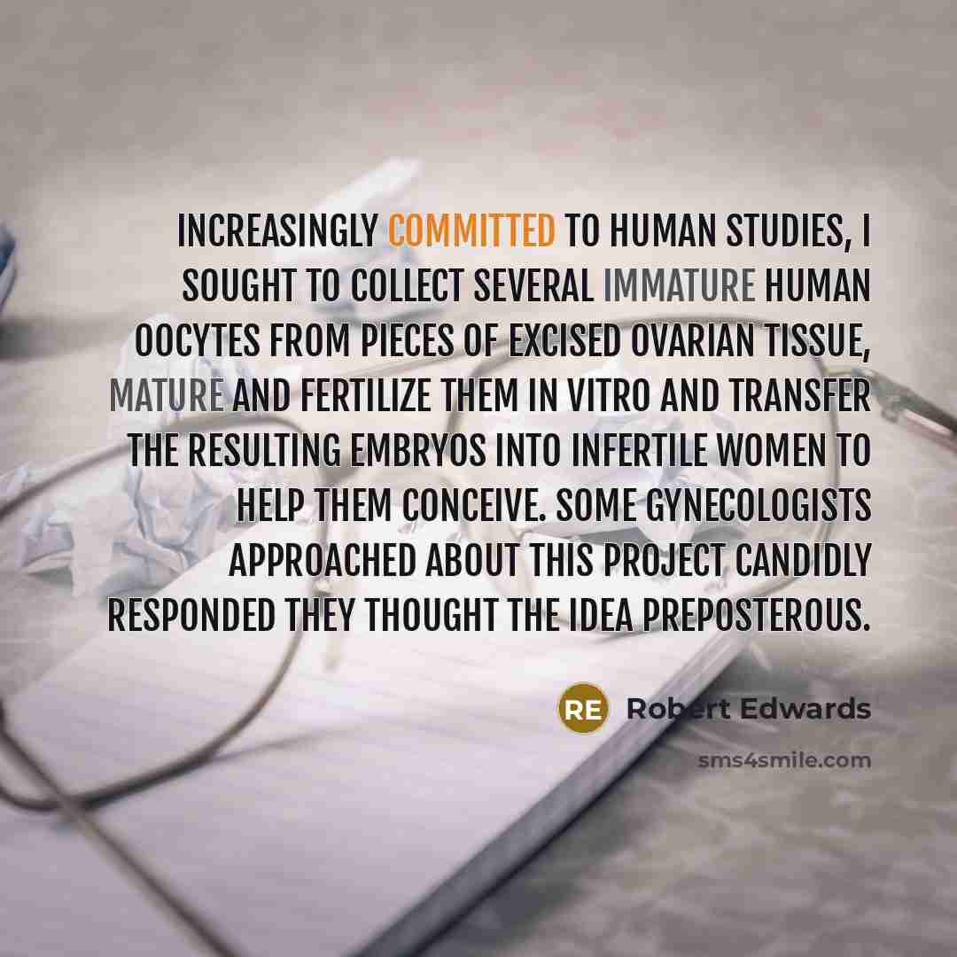 “Increasingly committed to human studies, I sought to collect several immature human oocytes from pieces of excised ovarian tissue, mature and fertilize them in vitro and transfer the resulting embryos into infertile women to help them conceive. Some gynecologists approached about this project…” quote by Robert Edwards