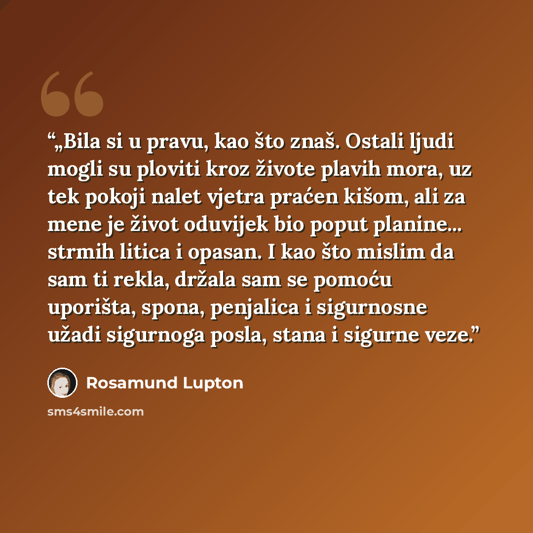 “„Bila si u pravu, kao što znaš. Ostali ljudi mogli su ploviti kroz živote plavih mora, uz tek pokoji nalet vjetra praćen kišom, ali za mene je život oduvijek bio poput planine... strmih litica i opasan. I kao što mislim da sam ti rekla, držala sam se pomoću uporišta, spona, penjalica i sigurnosne…” quote by Rosamund Lupton