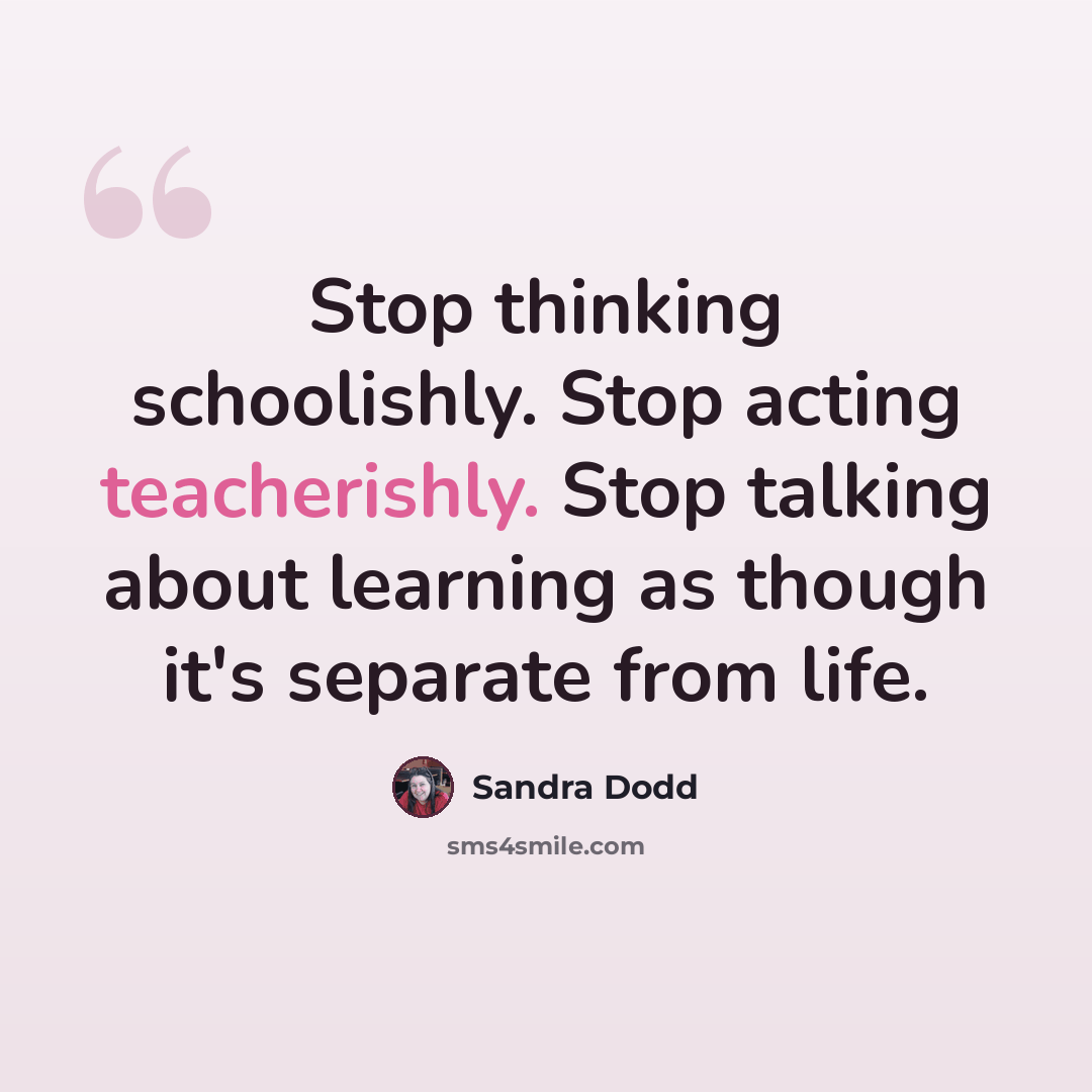 “Stop thinking schoolishly. Stop acting teacherishly. Stop talking about learning as though it's separate from life.” quote by Sandra Dodd