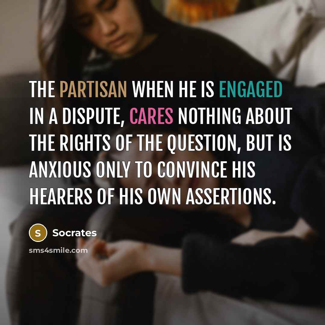 “The partisan when he is engaged in a dispute, cares nothing about the rights of the question, but is anxious only to convince his hearers of his own assertions.” quote by Socrates