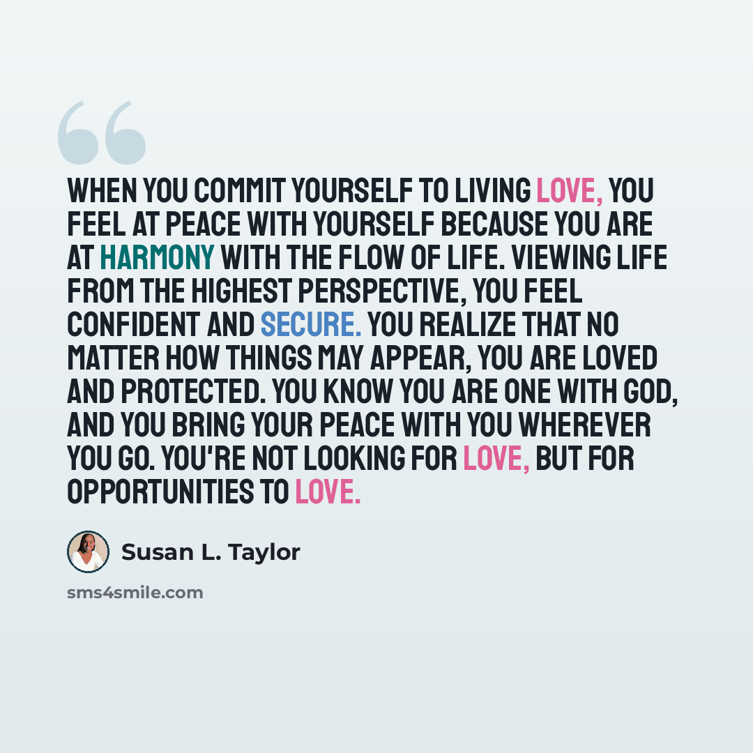 “When you commit yourself to living love, you feel at peace with yourself because you are at harmony with the flow of life. Viewing life from the highest perspective, you feel confident and secure. You realize that no matter how things may appear, you are loved and protected. You know you are one…” quote by Susan L. Taylor