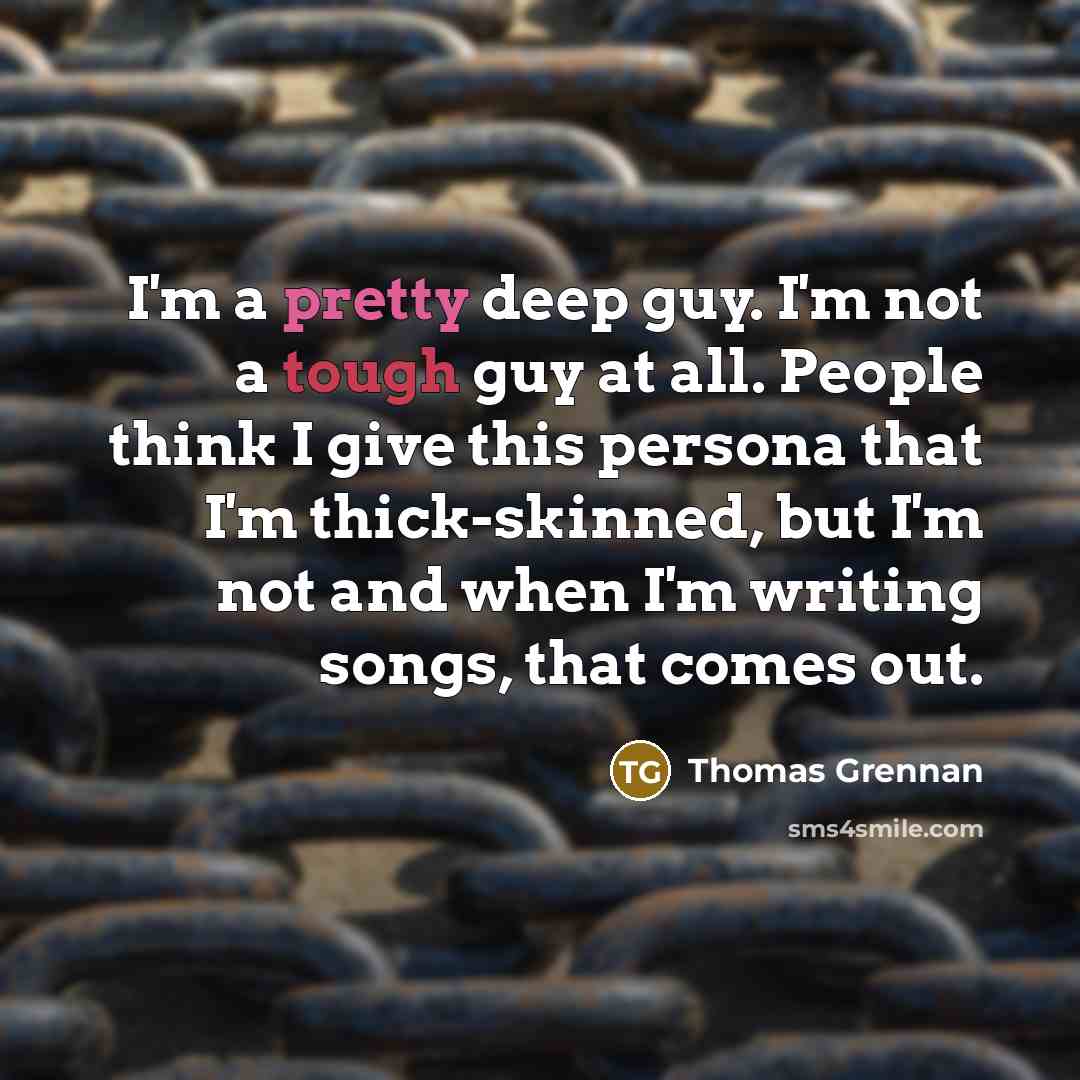 “I'm a pretty deep guy. I'm not a tough guy at all. People think I give this persona that I'm thick-skinned, but I'm not and when I'm writing songs, that comes out.” quote by Thomas Grennan