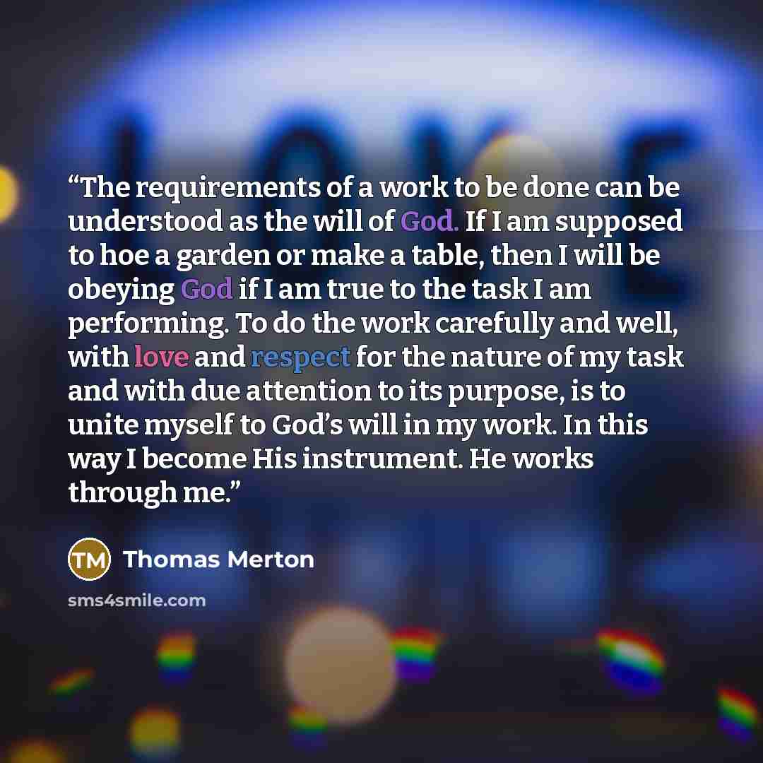 “The requirements of a work to be done can be understood as the will of God. If I am supposed to hoe a garden or make a table, then I will be obeying God if I am true to the task I am performing. To do the work carefully and well, with love and respect for the nature of my task and with due…” quote by Thomas Merton
