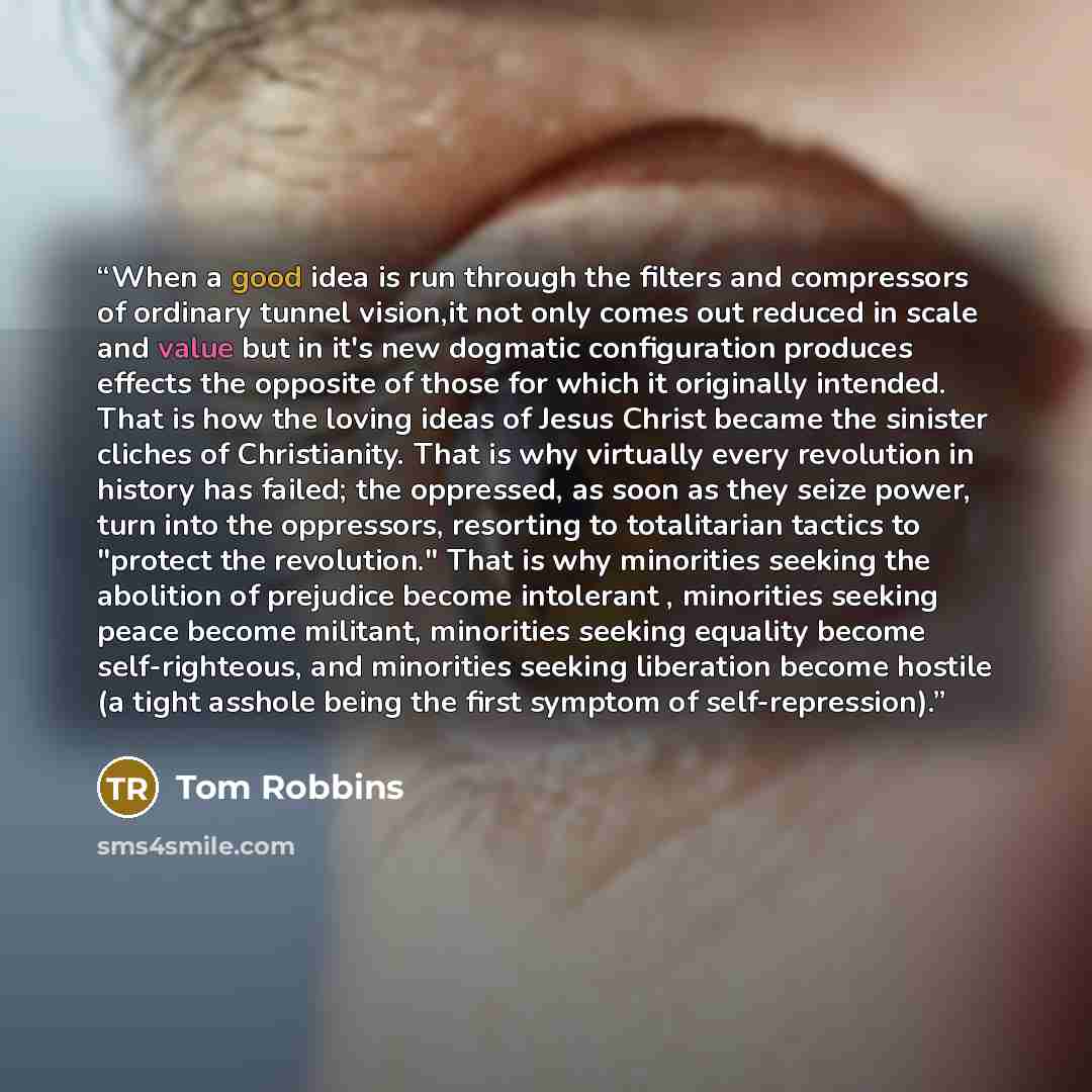 “When a good idea is run through the filters and compressors of ordinary tunnel vision,it not only comes out reduced in scale and value but in it's new dogmatic configuration produces effects the opposite of those for which it originally intended. That is how the loving ideas of Jesus Christ became…” quote by Tom Robbins