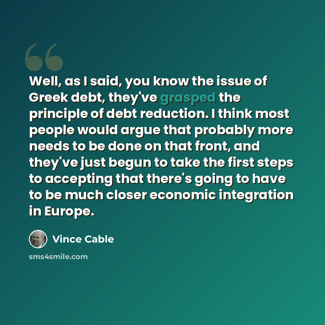 “Well, as I said, you know the issue of Greek debt, they've grasped the principle of debt reduction. I think most people would argue that probably more needs to be done on that front, and they've just begun to take the first steps to accepting that there's going to have to be much closer economic…” quote by Vince Cable