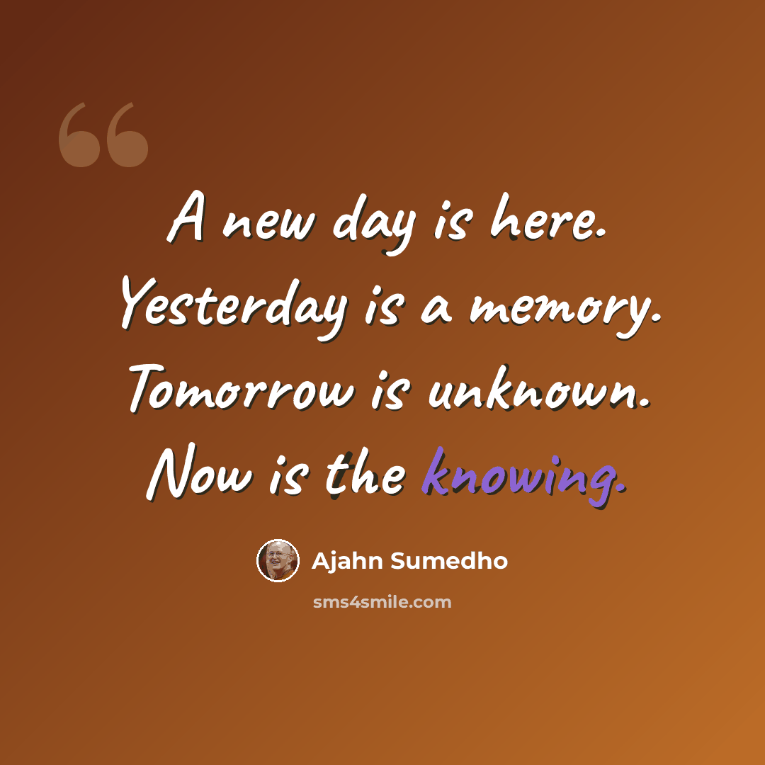 “A new day is here. Yesterday is a memory. Tomorrow is unknown. Now is the knowing.” quote by Ajahn Sumedho