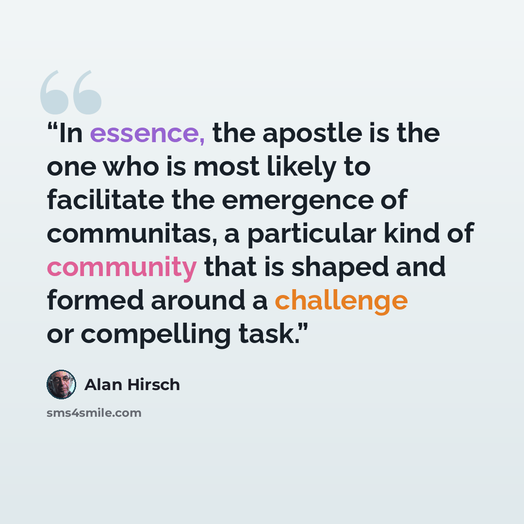 “In essence, the apostle is the one who is most likely to facilitate the emergence of communitas, a particular kind of community that is shaped and formed around a challenge or compelling task.” quote by Alan Hirsch
