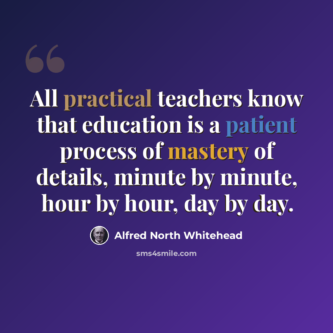 “All practical teachers know that education is a patient process of mastery of details, minute by minute, hour by hour, day by day.” quote by Alfred North Whitehead