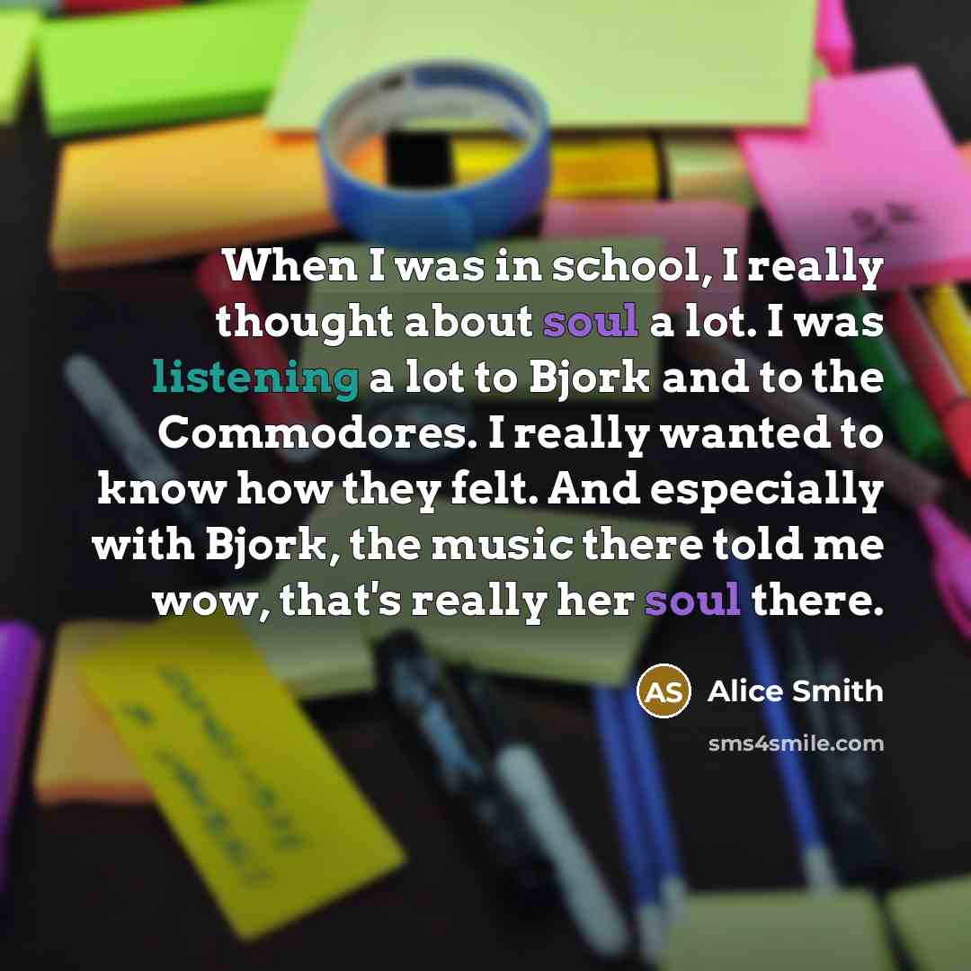 “When I was in school, I really thought about soul a lot. I was listening a lot to Bjork and to the Commodores. I really wanted to know how they felt. And especially with Bjork, the music there told me wow, that's really her soul there.” quote by Alice Smith