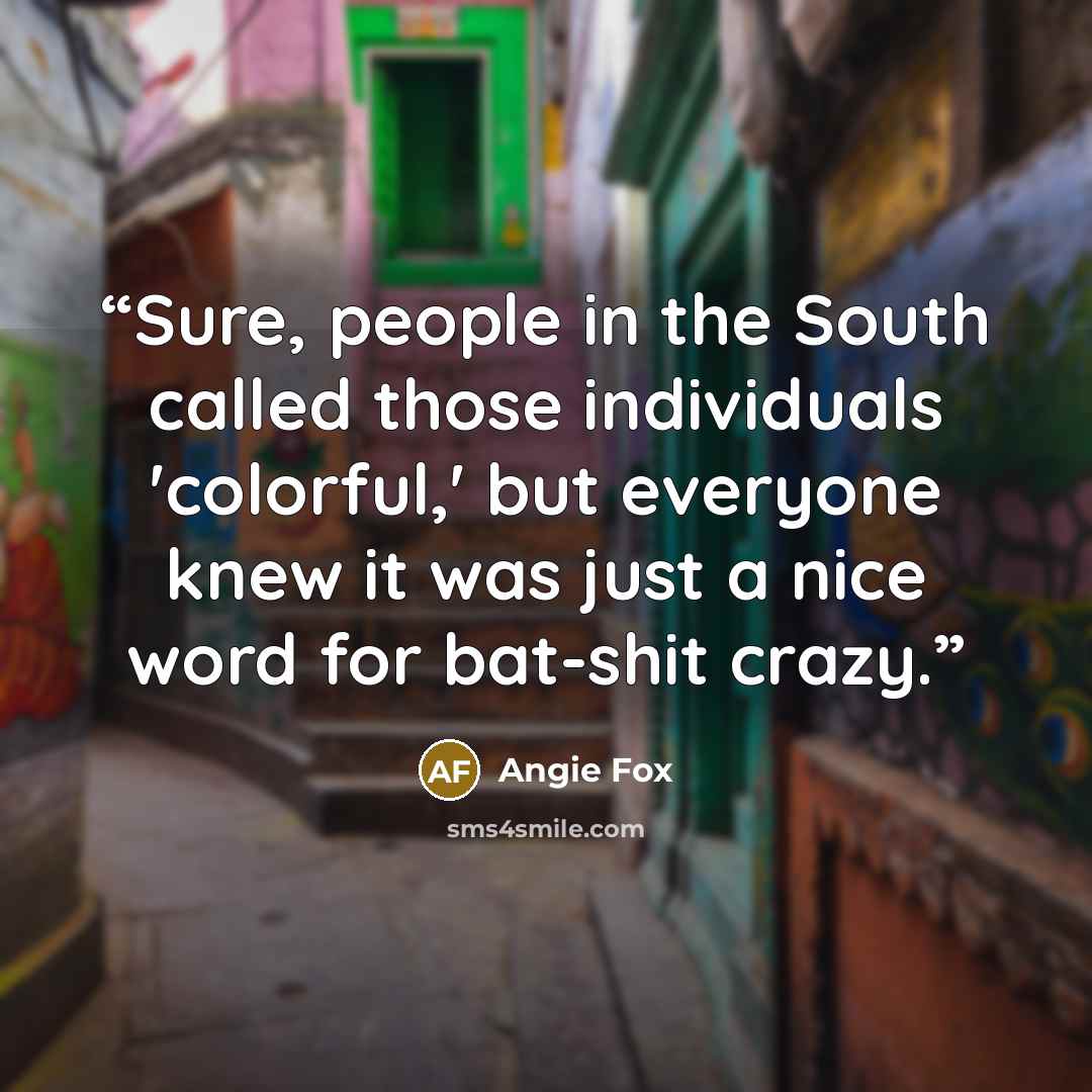 “Sure, people in the South called those individuals 'colorful,' but everyone knew it was just a nice word for bat-shit crazy.” quote by Angie Fox