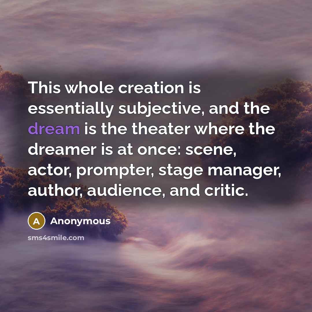 “This whole creation is essentially subjective, and the dream is the theater where the dreamer is at once: scene, actor, prompter, stage manager, author, audience, and critic.” quote by Anonymous