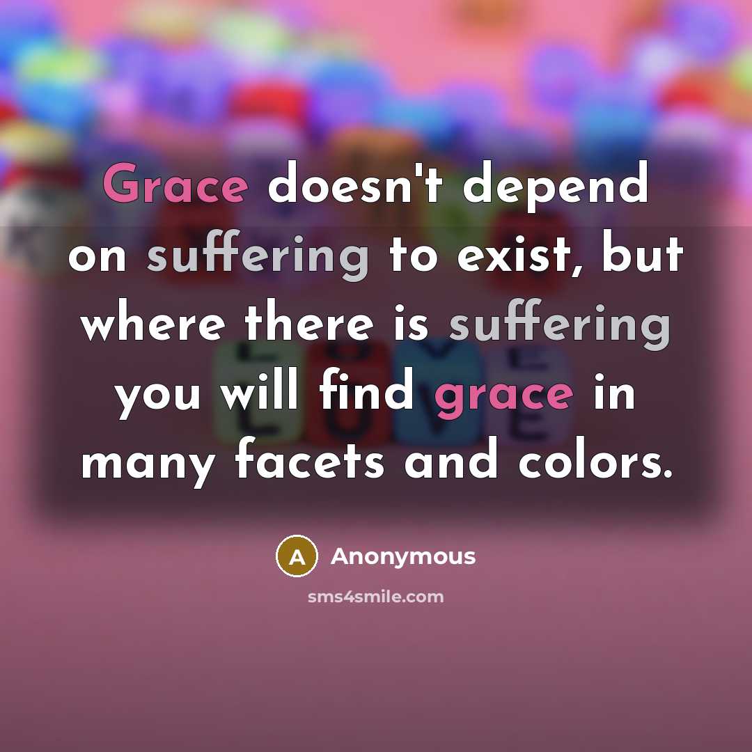 “Grace doesn't depend on suffering to exist, but where there is suffering you will find grace in many facets and colors.” quote by Anonymous