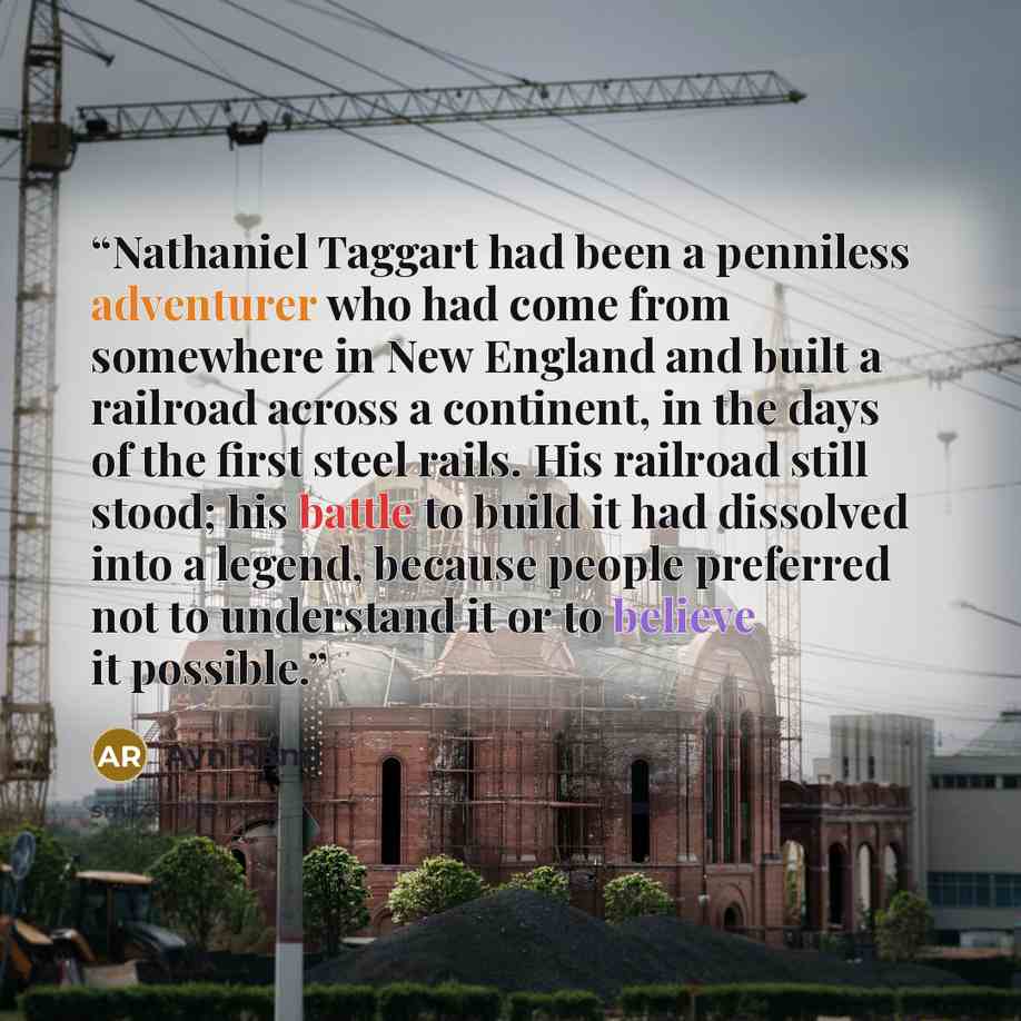 “Nathaniel Taggart had been a penniless adventurer who had come from somewhere in New England and built a railroad across a continent, in the days of the first steel rails. His railroad still stood; his battle to build it had dissolved into a legend, because people preferred not to understand it or…” quote by Ayn Rand