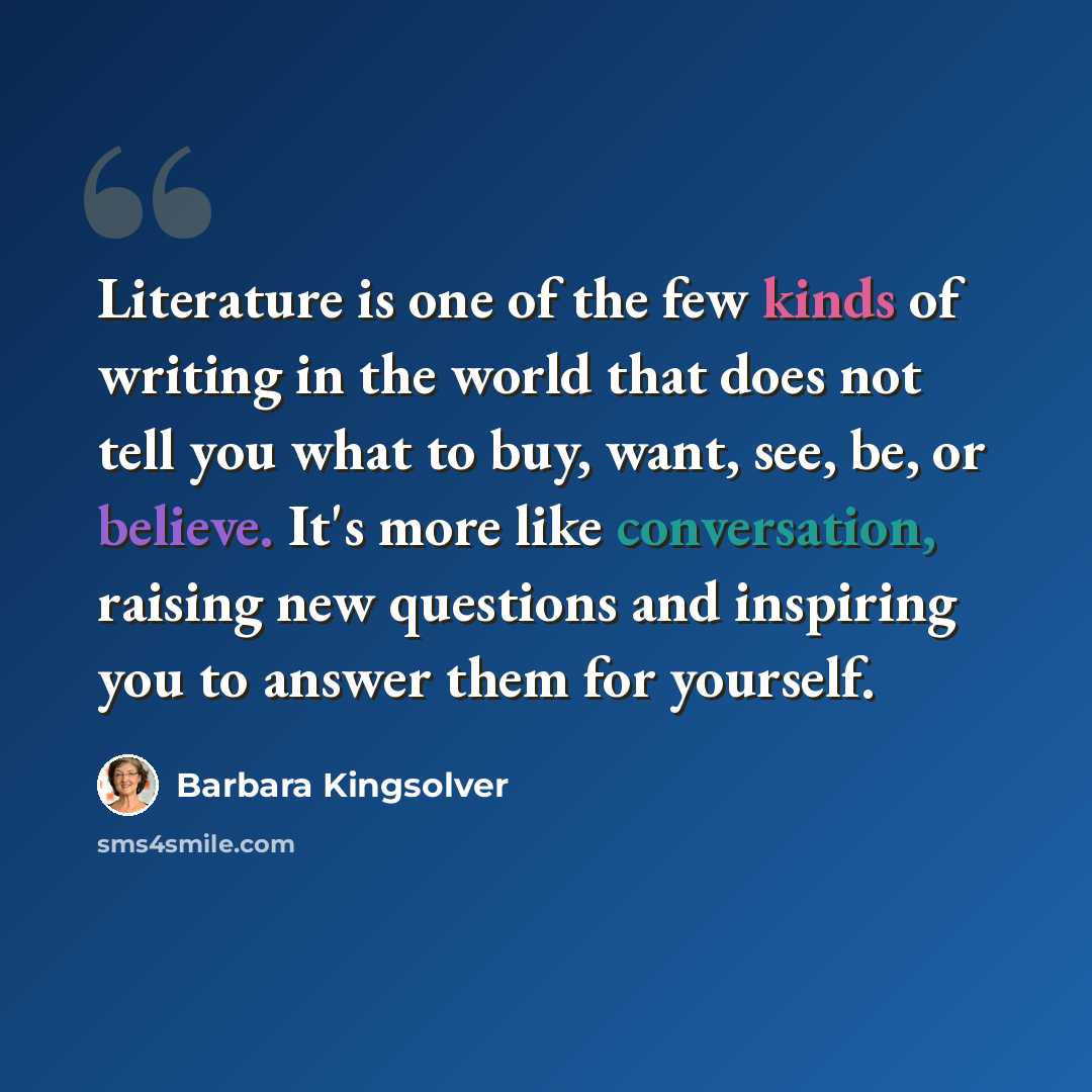 “Literature is one of the few kinds of writing in the world that does not tell you what to buy, want, see, be, or believe. It's more like conversation, raising new questions and inspiring you to answer them for yourself.” quote by Barbara Kingsolver