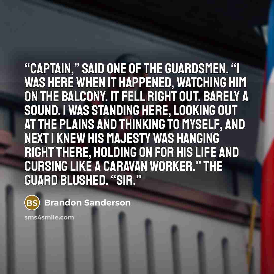 “Captain,” said one of the guardsmen. “I was here when it happened, watching him on the balcony. It fell right out. Barely a sound. I was standing here, looking out at the Plains and thinking to myself, and next I knew His Majesty was hanging right there, holding on for his life and cursing like a…” quote by Brandon Sanderson