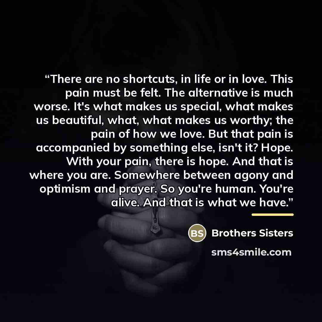 “There are no shortcuts, in life or in love. This pain must be felt. The alternative is much worse. It's what makes us special, what makes us beautiful, what, what makes us worthy; the pain of how we love. But that pain is accompanied by something else, isn't it? Hope. With your pain, there is…” quote by Brothers Sisters