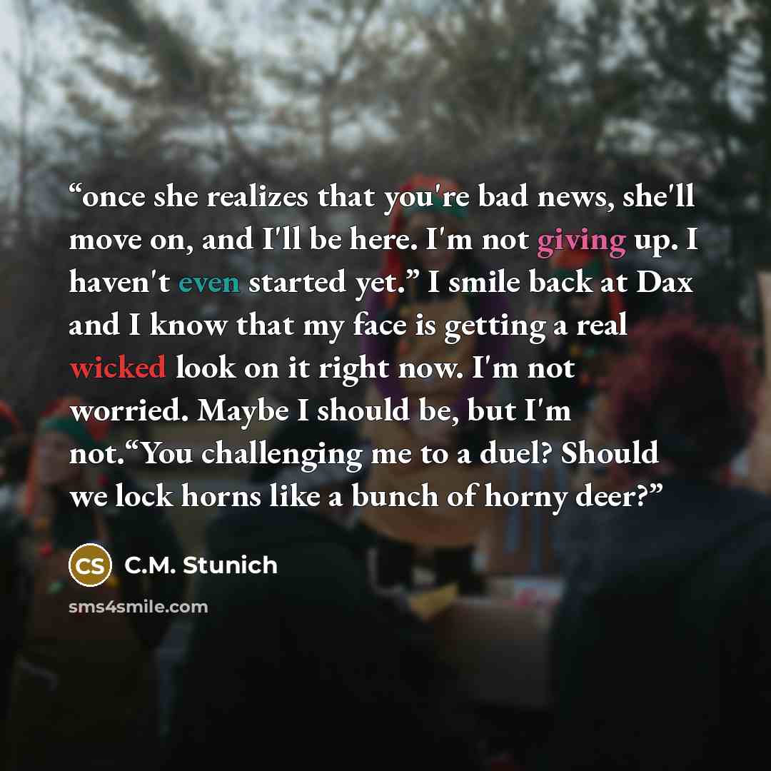 “once she realizes that you're bad news, she'll move on, and I'll be here. I'm not giving up. I haven't even started yet.” I smile back at Dax and I know that my face is getting a real wicked look on it right now. I'm not worried. Maybe I should be, but I'm not.“You challenging me to a duel? Should…” quote by C.M. Stunich