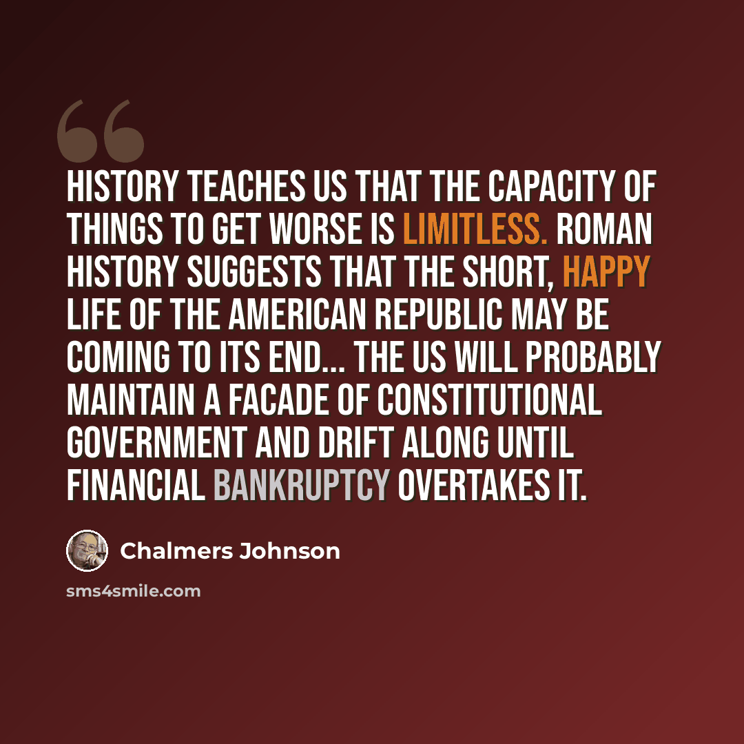 “History teaches us that the capacity of things to get worse is limitless. Roman history suggests that the short, happy life of the American republic may be coming to its end... the US will probably maintain a facade of constitutional government and drift along until financial bankruptcy overtakes…” quote by Chalmers Johnson