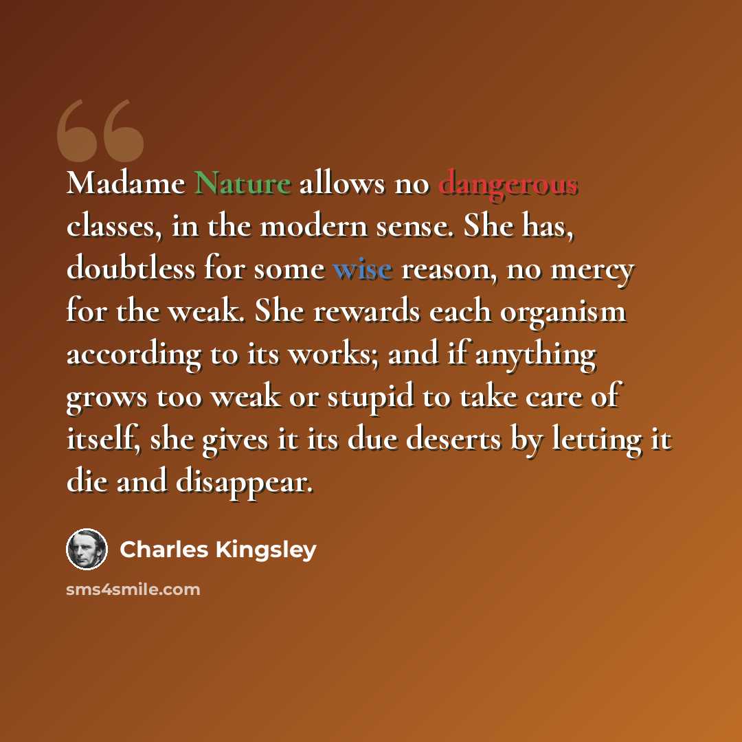 “Madame Nature allows no dangerous classes, in the modern sense. She has, doubtless for some wise reason, no mercy for the weak. She rewards each organism according to its works; and if anything grows too weak or stupid to take care of itself, she gives it its due deserts by letting it die and…” quote by Charles Kingsley