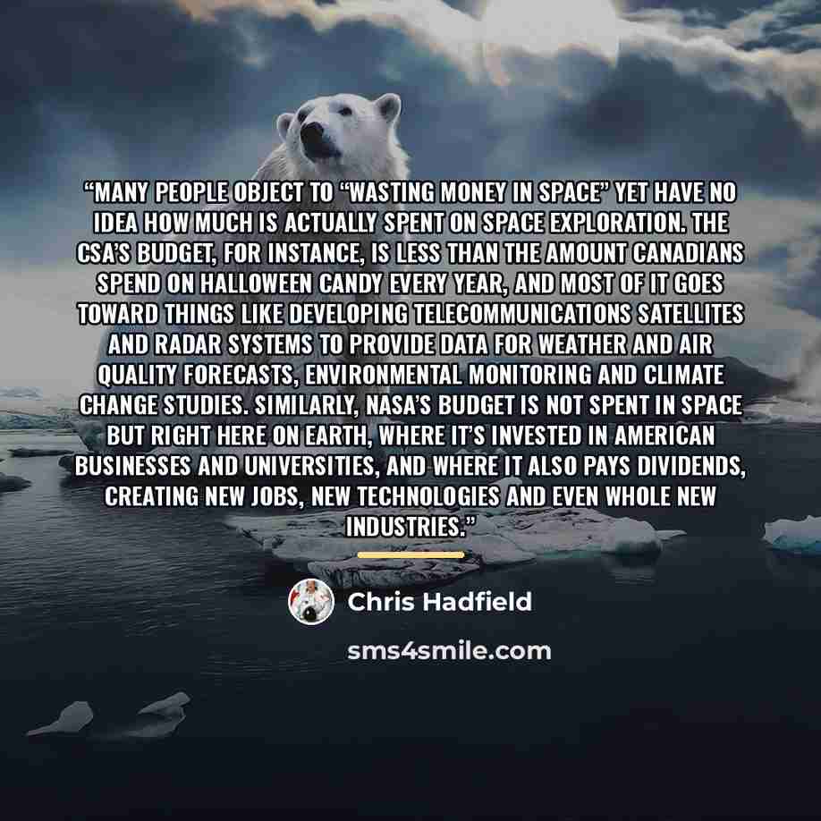 “Many people object to “wasting money in space” yet have no idea how much is actually spent on space exploration. The CSA’s budget, for instance, is less than the amount Canadians spend on Halloween candy every year, and most of it goes toward things like developing telecommunications satellites…” quote by Chris Hadfield