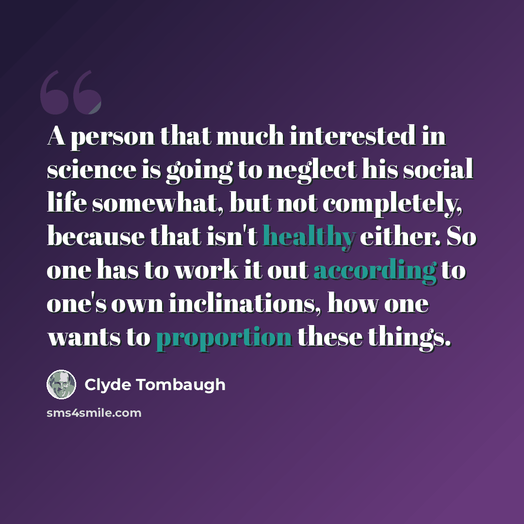“A person that much interested in science is going to neglect his social life somewhat, but not completely, because that isn't healthy either. So one has to work it out according to one's own inclinations, how one wants to proportion these things.” quote by Clyde Tombaugh
