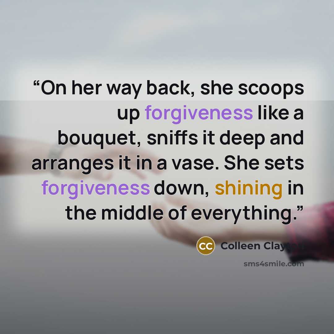 “On her way back, she scoops up forgiveness like a bouquet, sniffs it deep and arranges it in a vase. She sets forgiveness down, shining in the middle of everything.” quote by Colleen Clayton