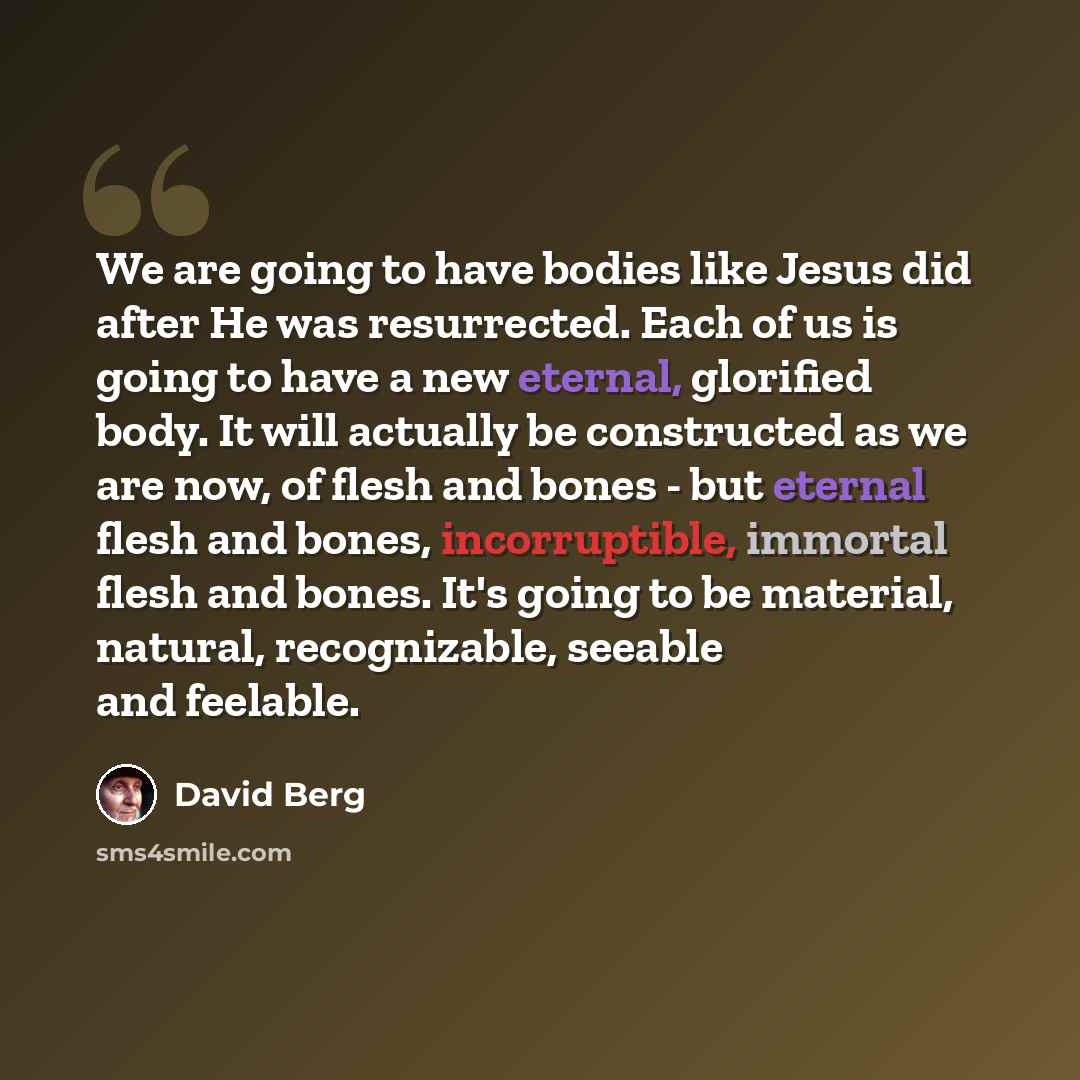 “We are going to have bodies like Jesus did after He was resurrected. Each of us is going to have a new eternal, glorified body. It will actually be constructed as we are now, of flesh and bones - but eternal flesh and bones, incorruptible, immortal flesh and bones. It's going to be material…” quote by David Berg