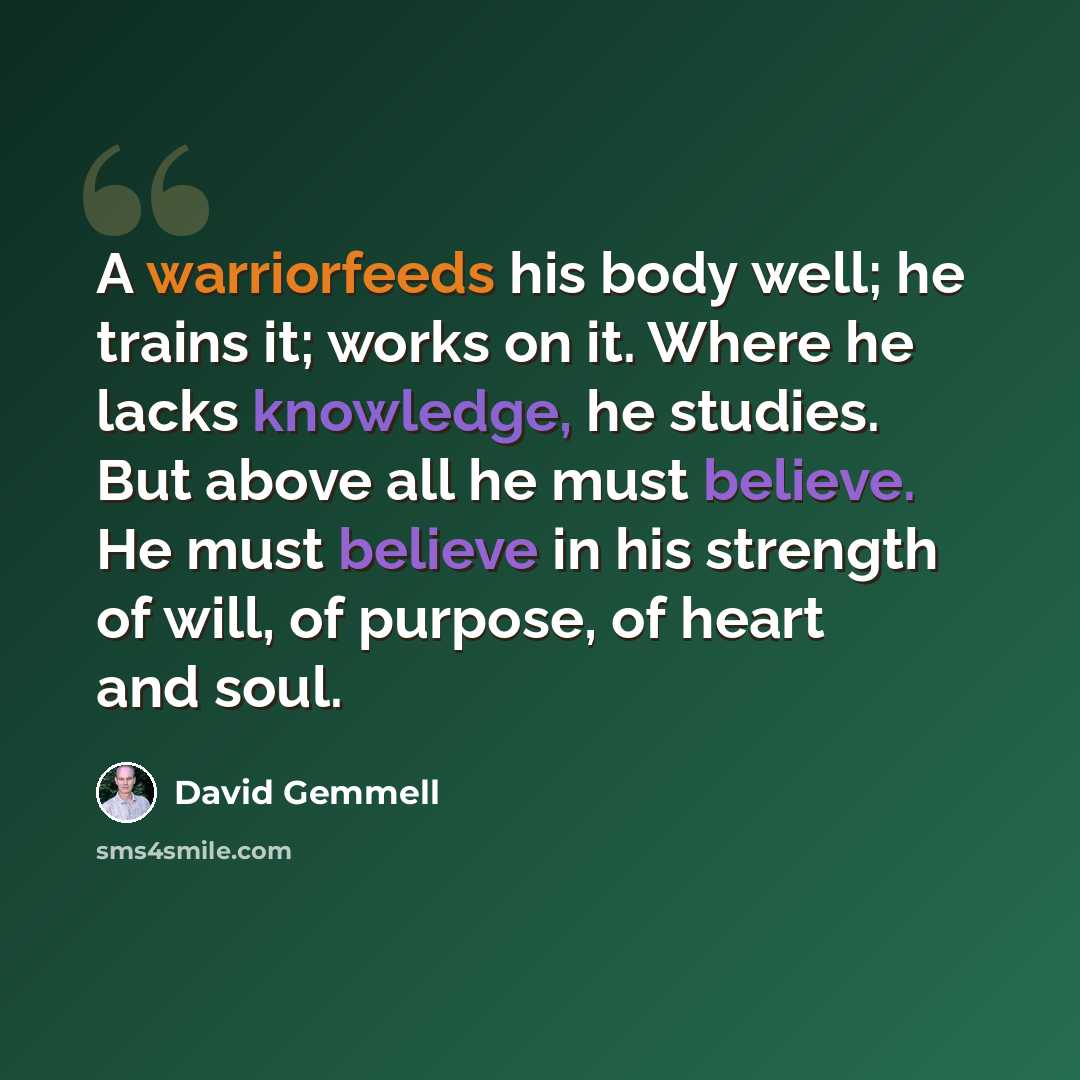 “A warriorfeeds his body well; he trains it; works on it. Where he lacks knowledge, he studies. But above all he must believe. He must believe in his strength of will, of purpose, of heart and soul.” quote by David Gemmell