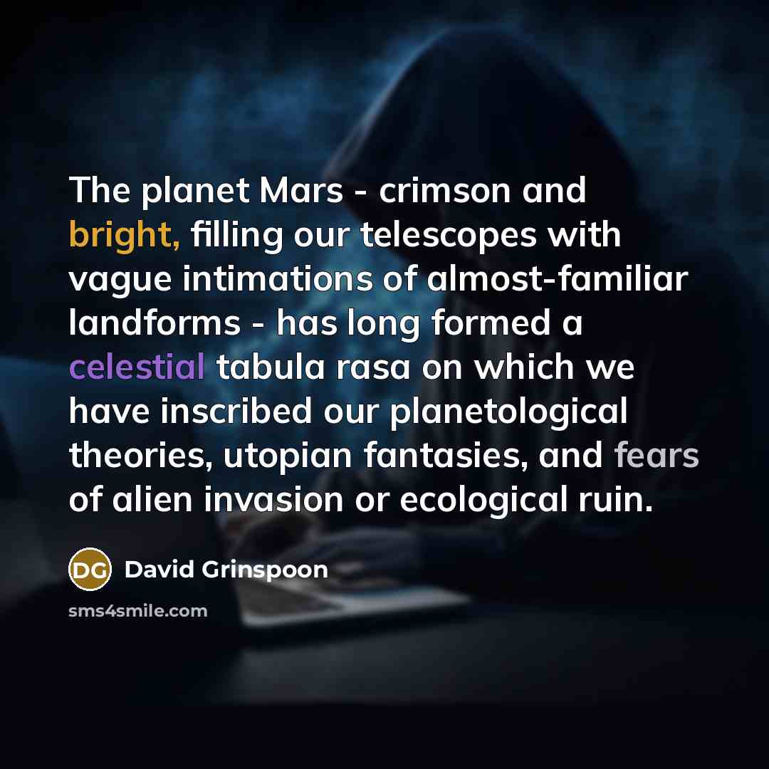 “The planet Mars - crimson and bright, filling our telescopes with vague intimations of almost-familiar landforms - has long formed a celestial tabula rasa on which we have inscribed our planetological theories, utopian fantasies, and fears of alien invasion or ecological ruin.” quote by David Grinspoon