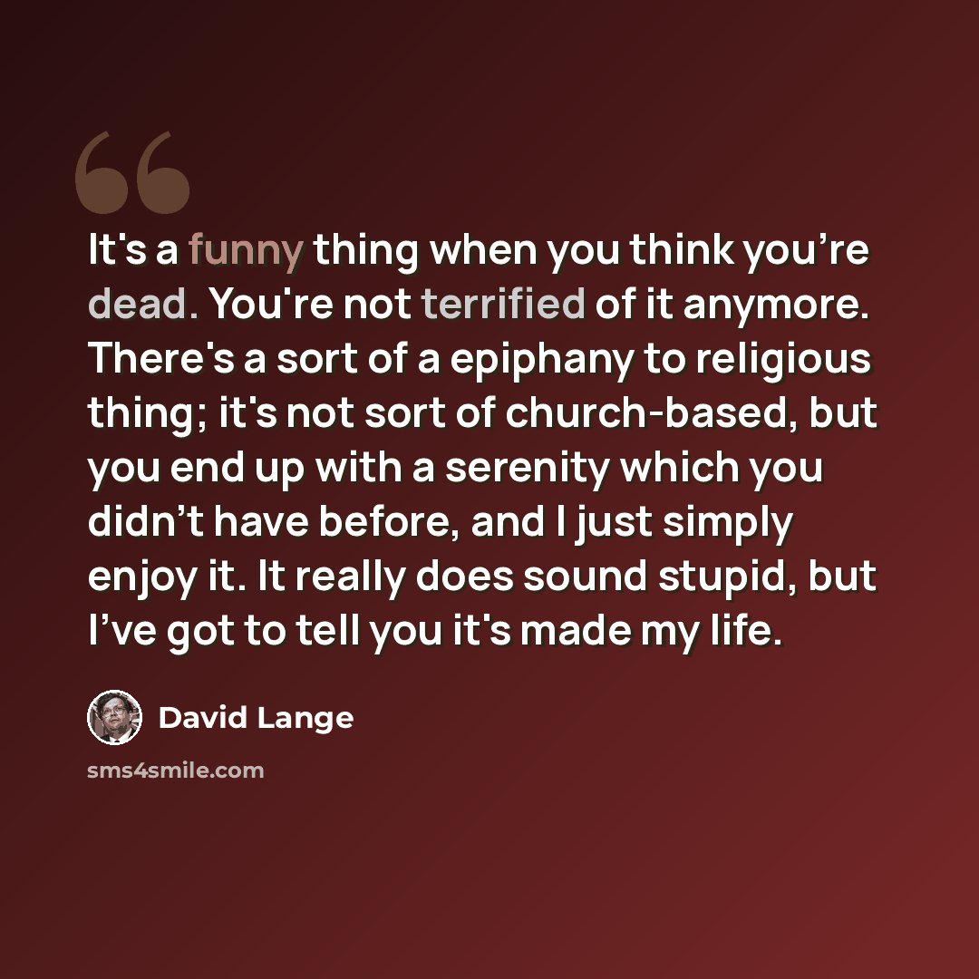 “It's a funny thing when you think you're dead. You're not terrified of it anymore. There's a sort of a epiphany to religious thing; it's not sort of church-based, but you end up with a serenity which you didn't have before, and I just simply enjoy it. It really does sound stupid, but I've got to…” quote by David Lange
