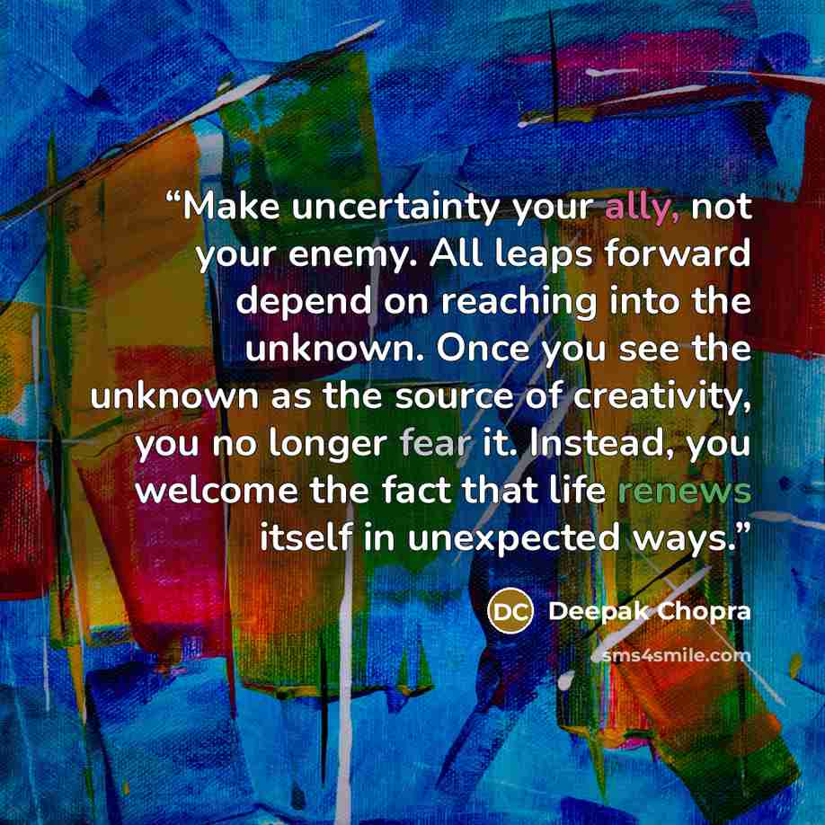 “Make uncertainty your ally, not your enemy. All leaps forward depend on reaching into the unknown. Once you see the unknown as the source of creativity, you no longer fear it. Instead, you welcome the fact that life renews itself in unexpected ways.” quote by Deepak Chopra