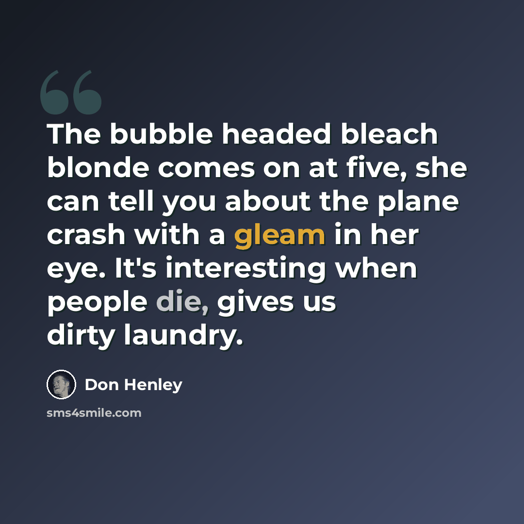 “The bubble headed bleach blonde comes on at five, she can tell you about the plane crash with a gleam in her eye. It's interesting when people die, gives us dirty laundry.” quote by Don Henley