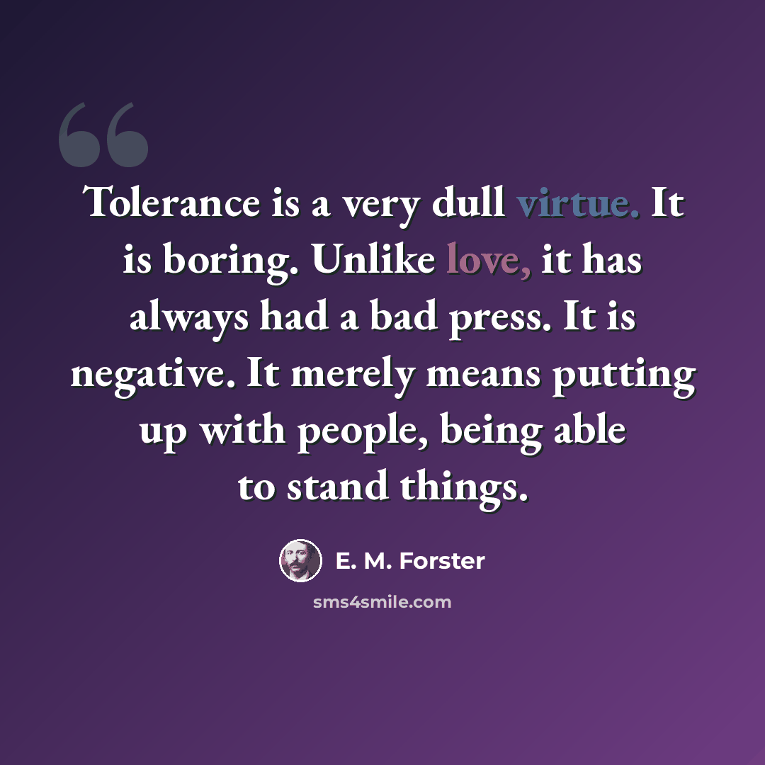 “Tolerance is a very dull virtue. It is boring. Unlike love, it has always had a bad press. It is negative. It merely means putting up with people, being able to stand things.” quote by E. M. Forster