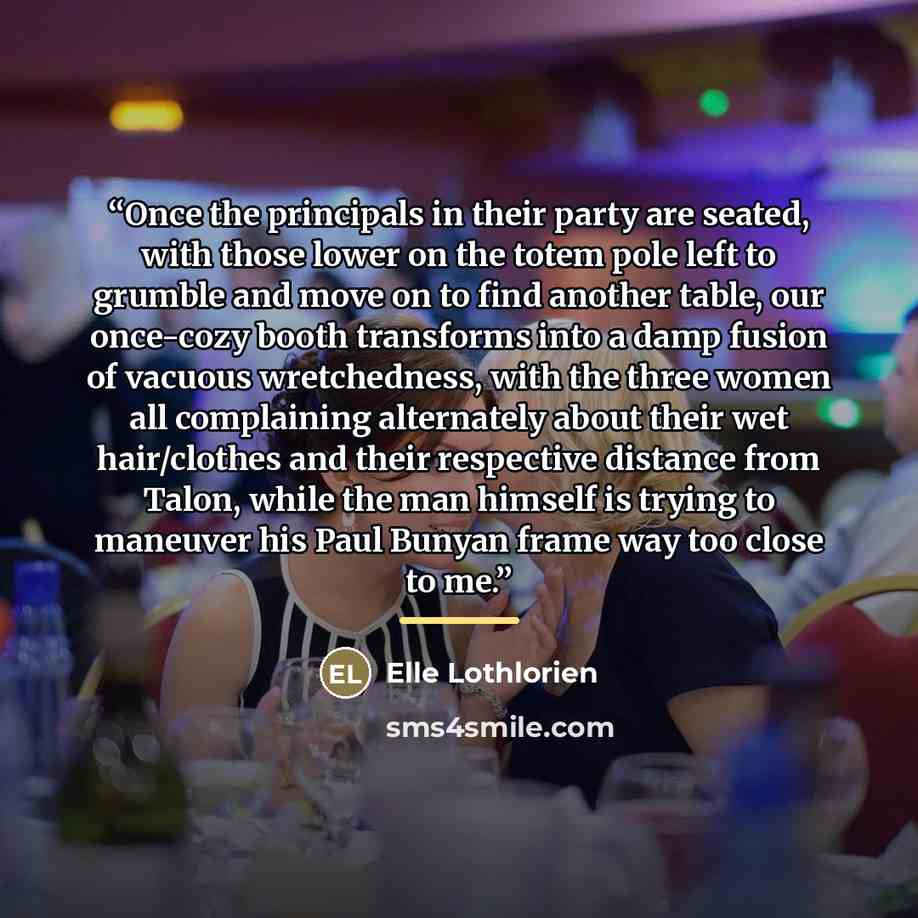“Once the principals in their party are seated, with those lower on the totem pole left to grumble and move on to find another table, our once-cozy booth transforms into a damp fusion of vacuous wretchedness, with the three women all complaining alternately about their wet hair/clothes and their…” quote by Elle Lothlorien