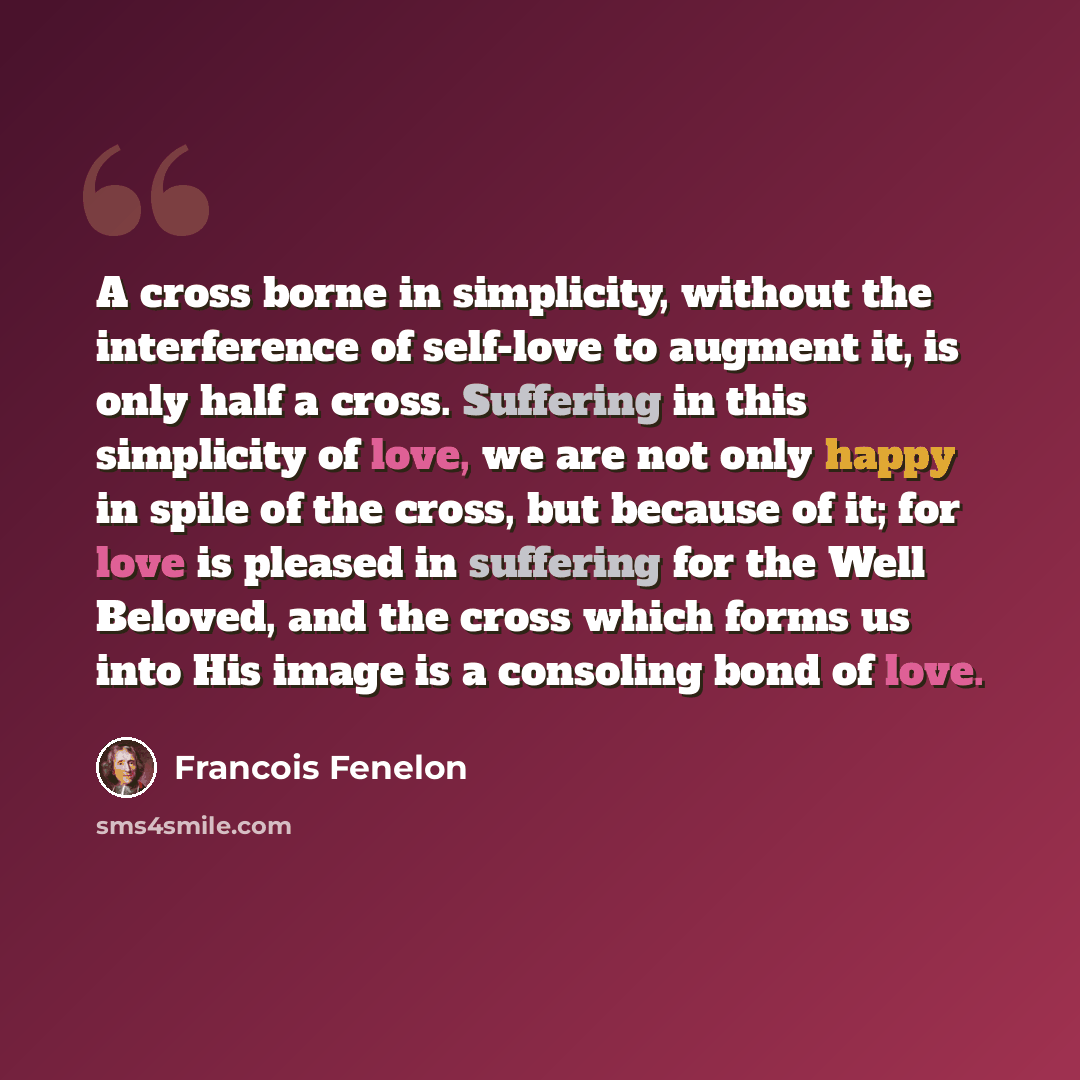“A cross borne in simplicity, without the interference of self-love to augment it, is only half a cross. Suffering in this simplicity of love, we are not only happy in spile of the cross, but because of it; for love is pleased in suffering for the Well Beloved, and the cross which forms us into His…” quote by Francois Fenelon