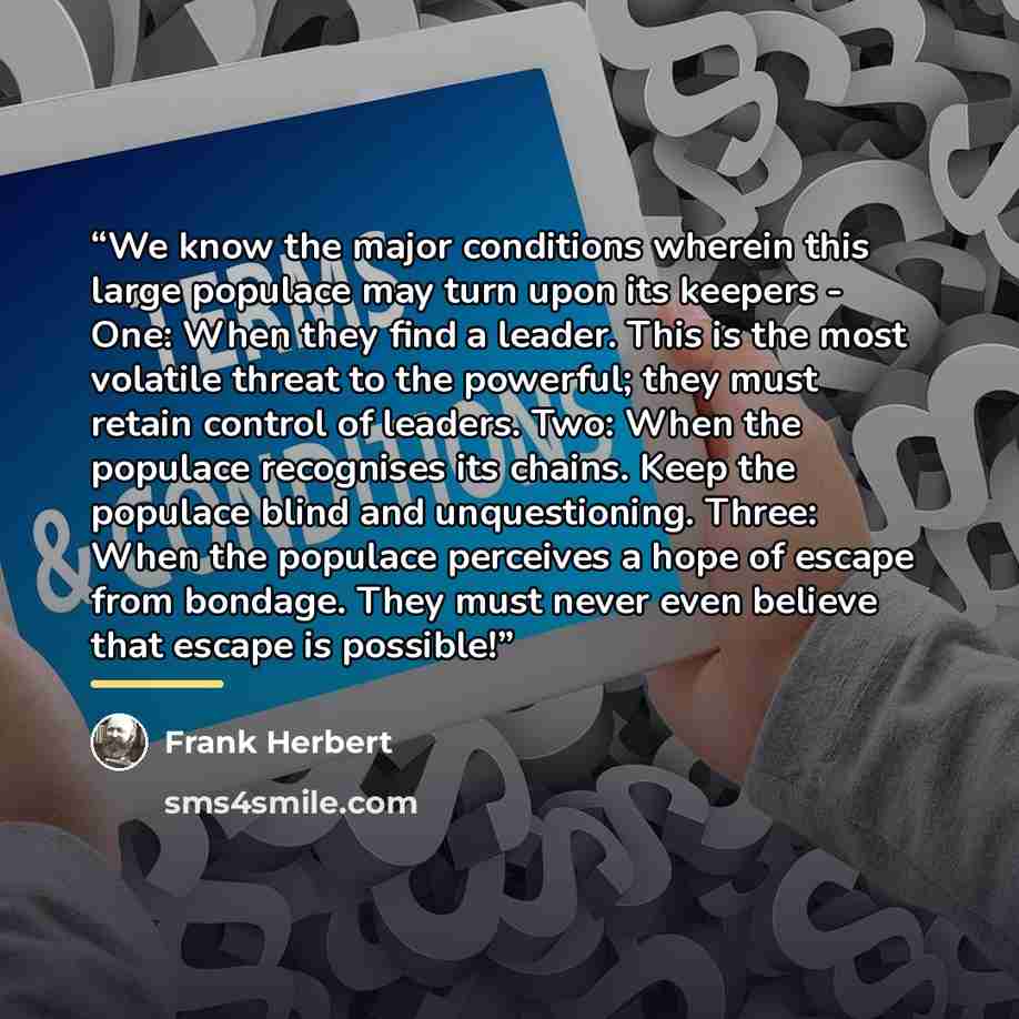 “We know the major conditions wherein this large populace may turn upon its keepers - One: When they find a leader. This is the most volatile threat to the powerful; they must retain control of leaders. Two: When the populace recognises its chains. Keep the populace blind and unquestioning. Three…” quote by Frank Herbert