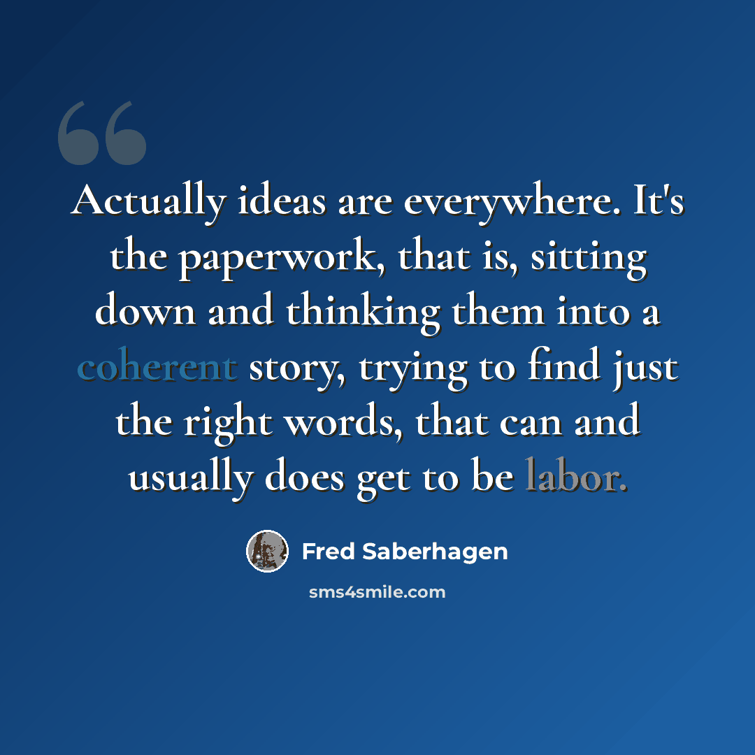 “Actually ideas are everywhere. It's the paperwork, that is, sitting down and thinking them into a coherent story, trying to find just the right words, that can and usually does get to be labor.” quote by Fred Saberhagen