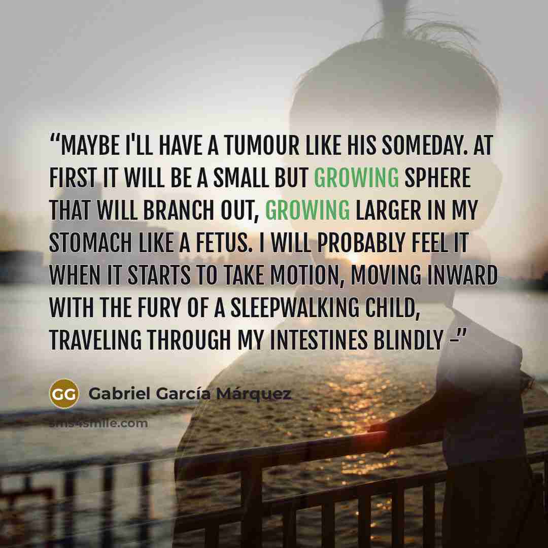 “Maybe I'll have a tumour like his someday. At first it will be a small but growing sphere that will branch out, growing larger in my stomach like a fetus. I will probably feel it when it starts to take motion, moving inward with the fury of a sleepwalking child, traveling through my intestines…” quote by Gabriel García Márquez