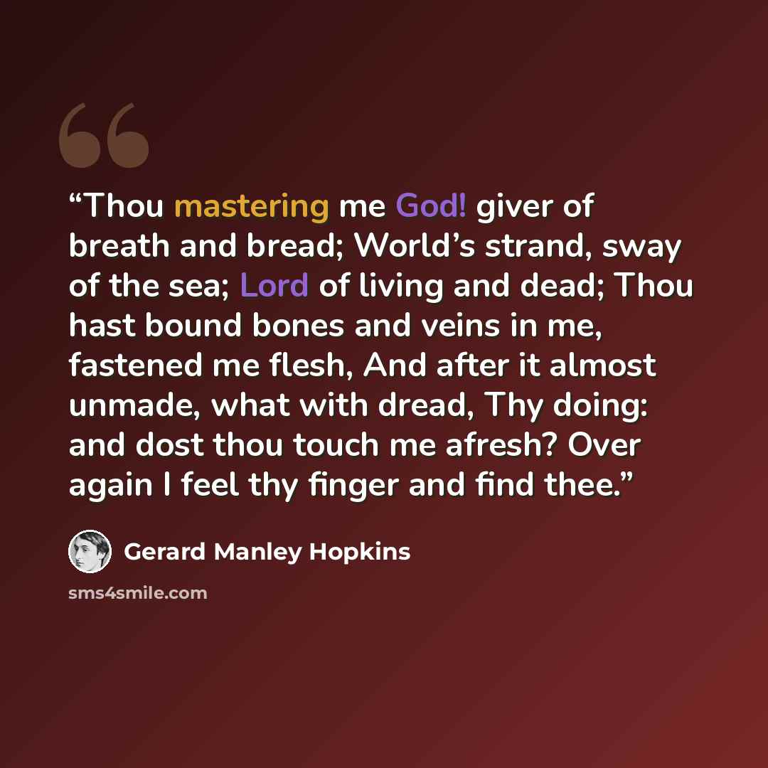 “Thou mastering me God! giver of breath and bread; World’s strand, sway of the sea; Lord of living and dead; Thou hast bound bones and veins in me, fastened me flesh, And after it almost unmade, what with dread, Thy doing: and dost thou touch me afresh? Over again I feel thy finger and find thee.” quote by Gerard Manley Hopkins