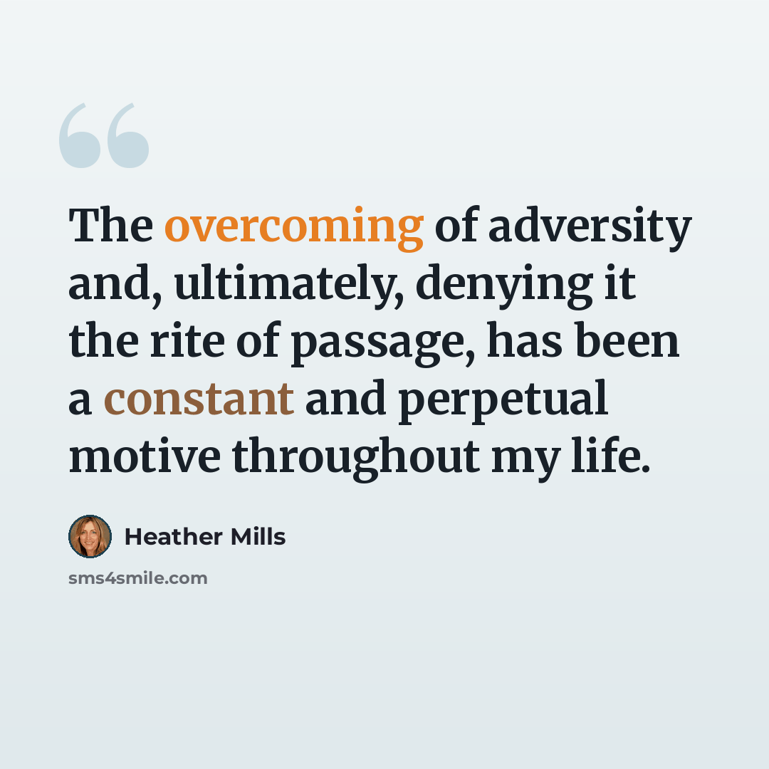 “The overcoming of adversity and, ultimately, denying it the rite of passage, has been a constant and perpetual motive throughout my life.” quote by Heather Mills