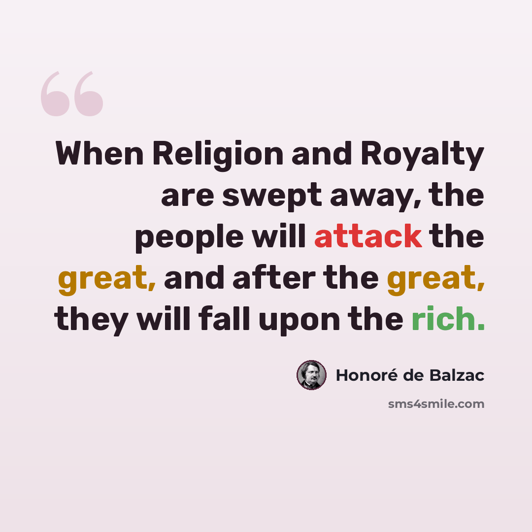 “When Religion and Royalty are swept away, the people will attack the great, and after the great, they will fall upon the rich.” quote by Honore de Balzac