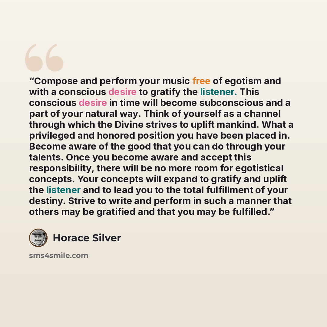 “Compose and perform your music free of egotism and with a conscious desire to gratify the listener. This conscious desire in time will become subconscious and a part of your natural way. Think of yourself as a channel through which the Divine strives to uplift mankind. What a privileged and…” quote by Horace Silver