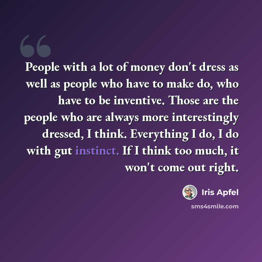 “People with a lot of money don't dress as well as people who have to make do, who have to be inventive. Those are the people who are always more interestingly dressed, I think. Everything I do, I do with gut instinct. If I think too much, it won't come out right.” quote by Iris Apfel