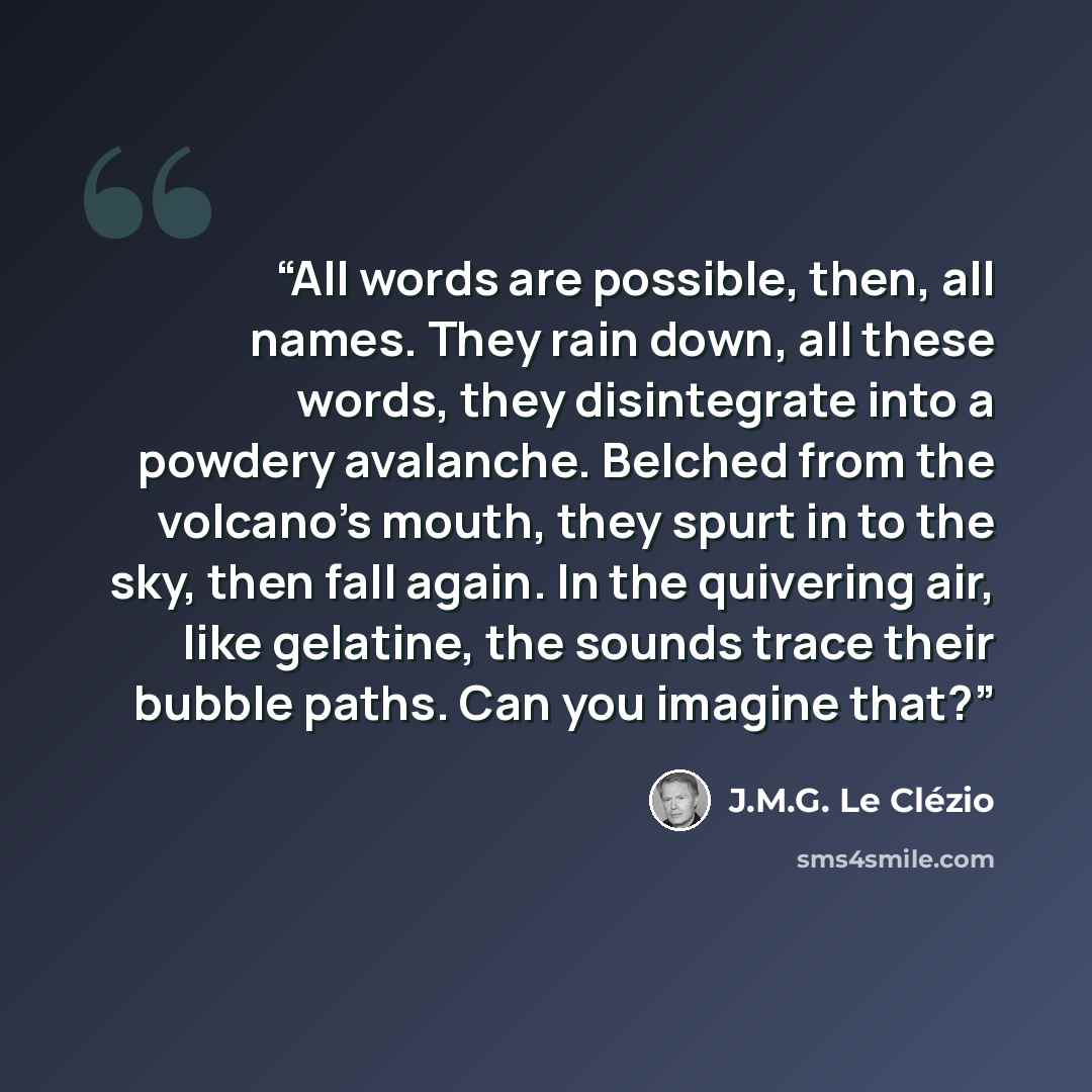 “All words are possible, then, all names. They rain down, all these words, they disintegrate into a powdery avalanche. Belched from the volcano's mouth, they spurt in to the sky, then fall again. In the quivering air, like gelatine, the sounds trace their bubble paths. Can you imagine that?” quote by J.M.G. Le Clézio