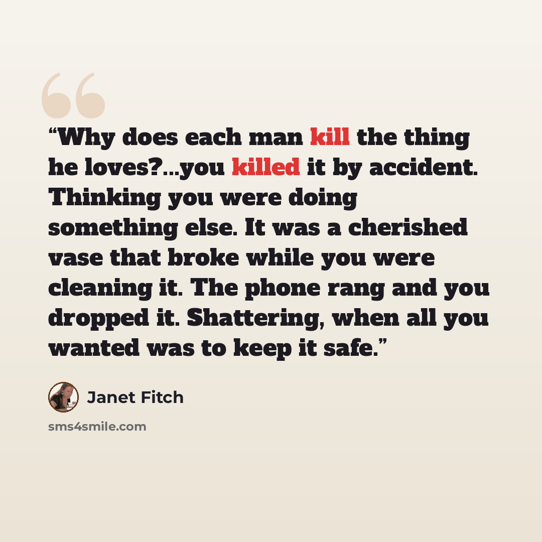 “Why does each man kill the thing he loves?...you killed it by accident. Thinking you were doing something else. It was a cherished vase that broke while you were cleaning it. The phone rang and you dropped it. Shattering, when all you wanted was to keep it safe.” quote by Janet Fitch