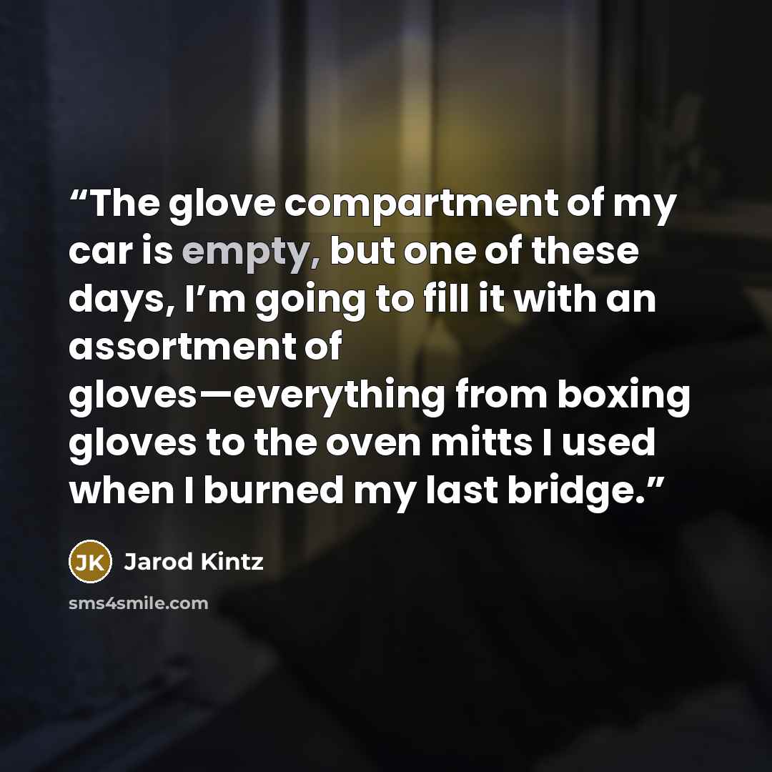 “The glove compartment of my car is empty, but one of these days, I’m going to fill it with an assortment of gloves—everything from boxing gloves to the oven mitts I used when I burned my last bridge.” quote by Jarod Kintz
