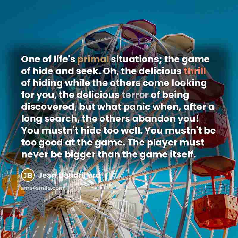 “One of life's primal situations; the game of hide and seek. Oh, the delicious thrill of hiding while the others come looking for you, the delicious terror of being discovered, but what panic when, after a long search, the others abandon you! You mustn't hide too well. You mustn't be too good at…” quote by Jean Baudrillard